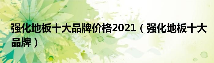 半岛·体育(中国)官方网站强化地板十大品牌价格2021（强化地板十大品牌）